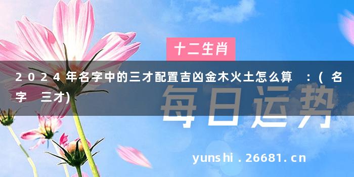 2024年名字中的三才配置吉凶金木火土怎么算 :(名字 三才)